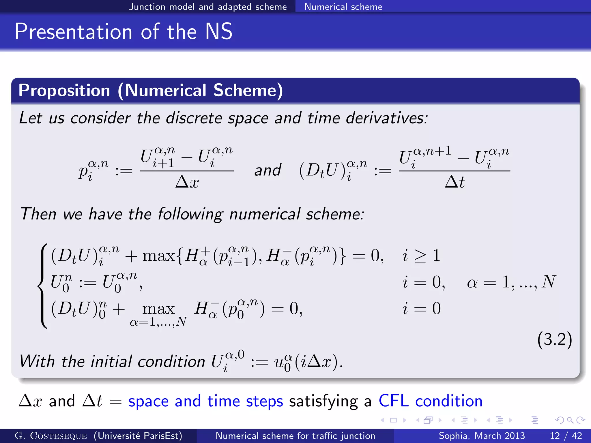 Junction model and adapted scheme Numerical scheme
Presentation of the NS
Proposition (Numerical Scheme)
Let us consider the discrete space and time derivatives:
pα,n
i :=
Uα,n
i+1 − Uα,n
i
∆x
and (DtU)α,n
i :=
Uα,n+1
i − Uα,n
i
∆t
Then we have the following numerical scheme:



(DtU)α,n
i + max{H+
α (pα,n
i−1), H−
α (pα,n
i )} = 0, i ≥ 1
Un
0 := Uα,n
0 , i = 0, α = 1, ..., N
(DtU)n
0 + max
α=1,...,N
H−
α (pα,n
0 ) = 0, i = 0
(3.2)
With the initial condition Uα,0
i := uα
0 (i∆x).
∆x and ∆t = space and time steps satisfying a CFL condition
G. Costeseque (Universit´e ParisEst) Numerical scheme for traﬃc junction Sophia, March 2013 12 / 42
 