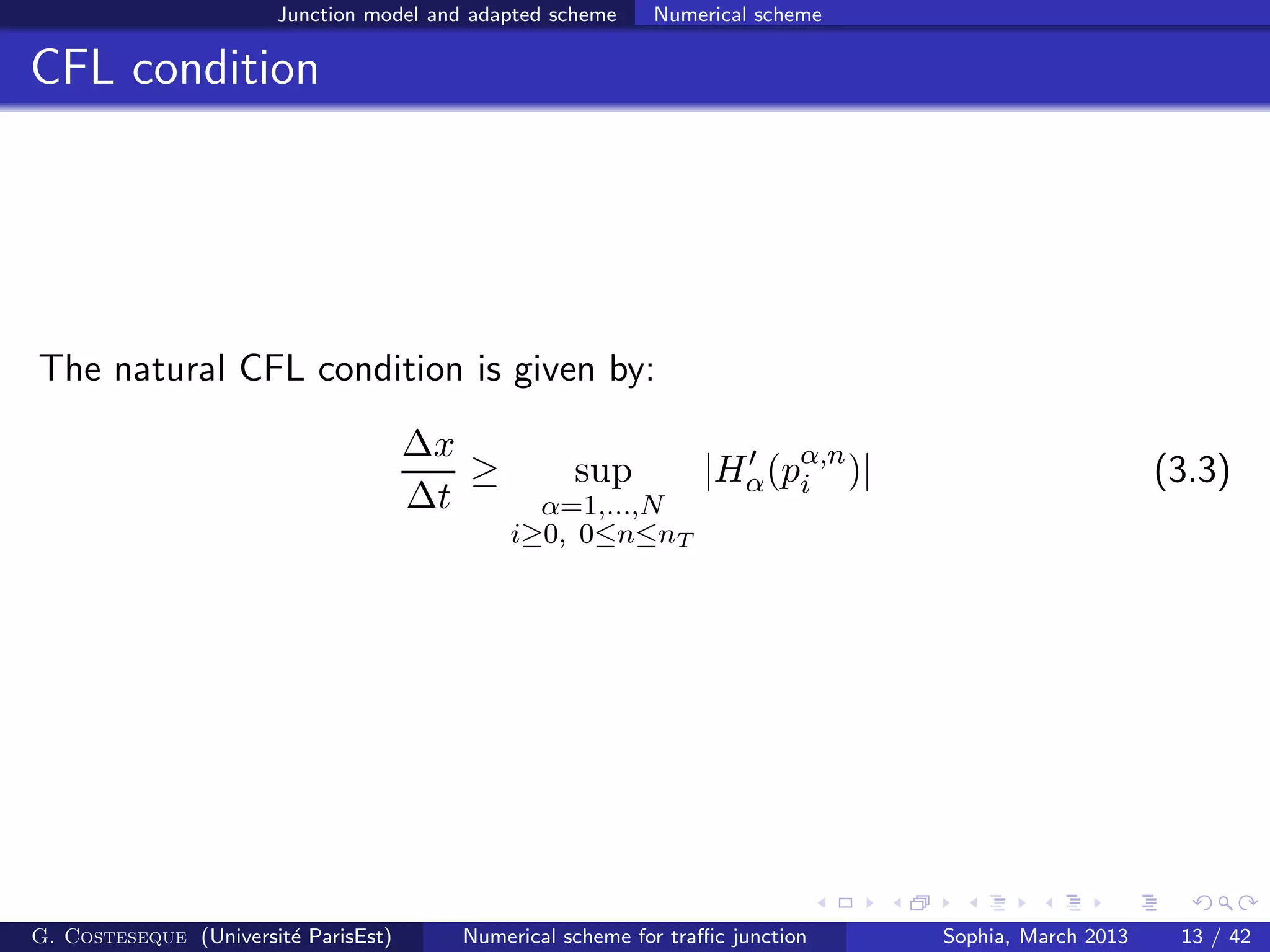 Junction model and adapted scheme Numerical scheme
CFL condition
The natural CFL condition is given by:
∆x
∆t
≥ sup
α=1,...,N
i≥0, 0≤n≤nT
|H′
α(pα,n
i )| (3.3)
G. Costeseque (Universit´e ParisEst) Numerical scheme for traﬃc junction Sophia, March 2013 13 / 42
 