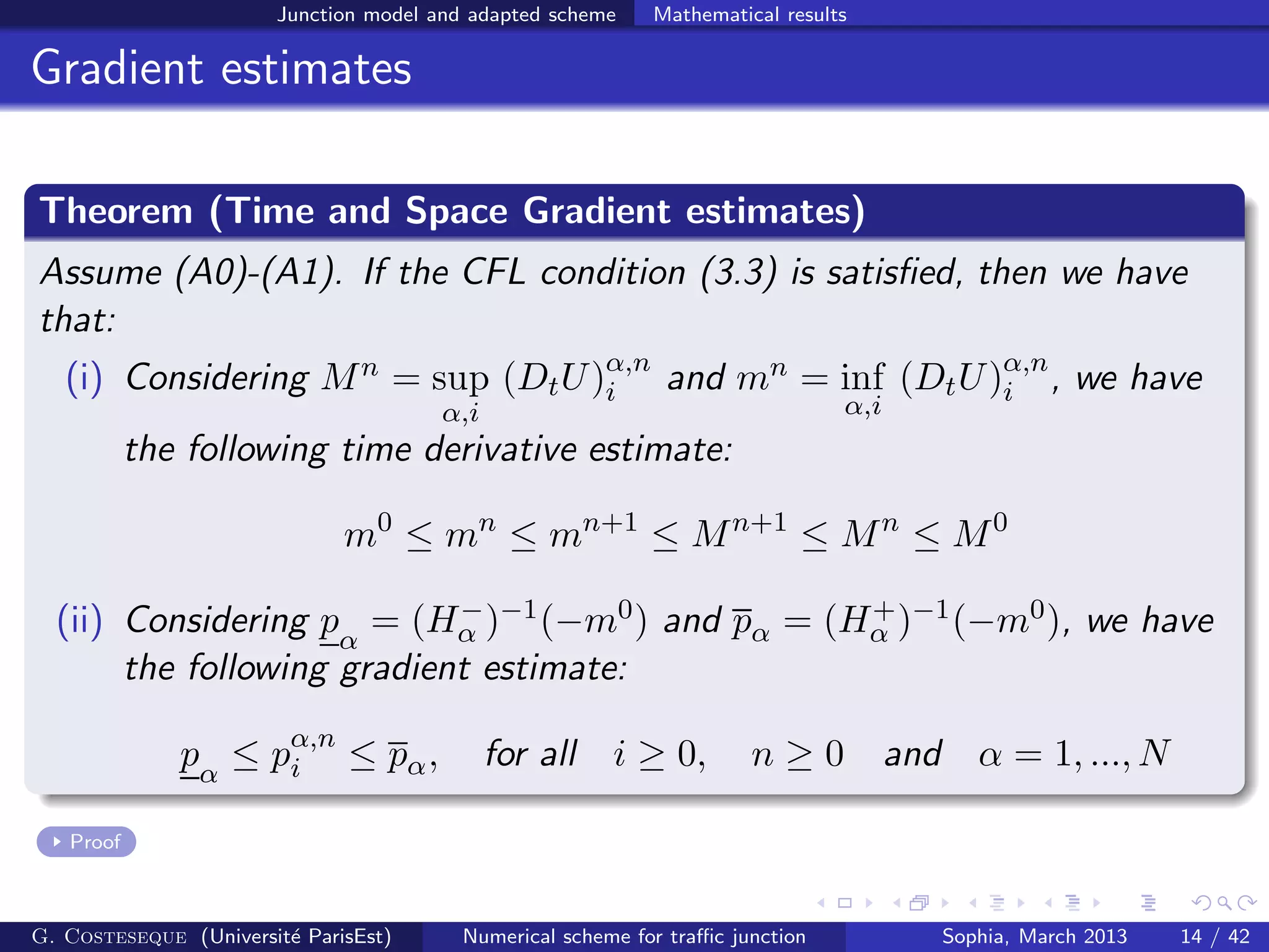 Junction model and adapted scheme Mathematical results
Gradient estimates
Theorem (Time and Space Gradient estimates)
Assume (A0)-(A1). If the CFL condition (3.3) is satisﬁed, then we have
that:
(i) Considering Mn = sup
α,i
(DtU)α,n
i and mn = inf
α,i
(DtU)α,n
i , we have
the following time derivative estimate:
m0
≤ mn
≤ mn+1
≤ Mn+1
≤ Mn
≤ M0
(ii) Considering pα
= (H−
α )−1(−m0) and pα = (H+
α )−1(−m0), we have
the following gradient estimate:
pα
≤ pα,n
i ≤ pα, for all i ≥ 0, n ≥ 0 and α = 1, ..., N
Proof
G. Costeseque (Universit´e ParisEst) Numerical scheme for traﬃc junction Sophia, March 2013 14 / 42
 
