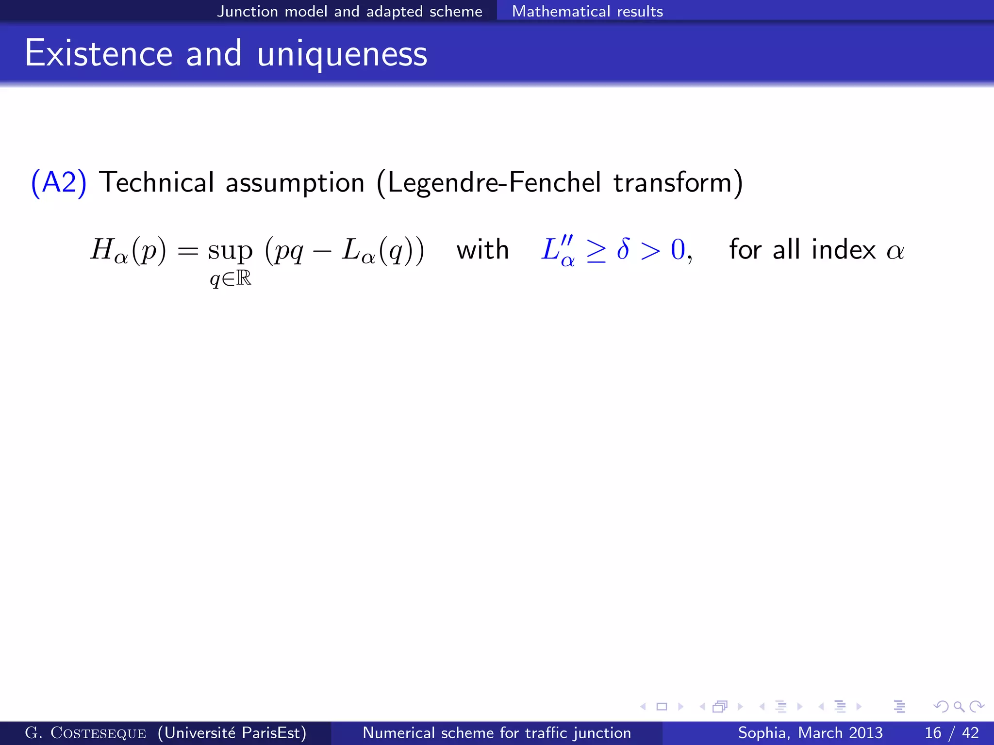 Junction model and adapted scheme Mathematical results
Existence and uniqueness
(A2) Technical assumption (Legendre-Fenchel transform)
Hα(p) = sup
q∈R
(pq − Lα(q)) with L′′
α ≥ δ > 0, for all index α
G. Costeseque (Universit´e ParisEst) Numerical scheme for traﬃc junction Sophia, March 2013 16 / 42
 
