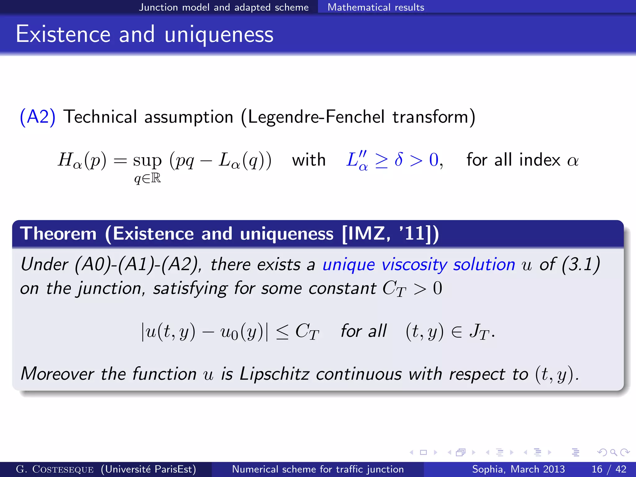 Junction model and adapted scheme Mathematical results
Existence and uniqueness
(A2) Technical assumption (Legendre-Fenchel transform)
Hα(p) = sup
q∈R
(pq − Lα(q)) with L′′
α ≥ δ > 0, for all index α
Theorem (Existence and uniqueness [IMZ, ’11])
Under (A0)-(A1)-(A2), there exists a unique viscosity solution u of (3.1)
on the junction, satisfying for some constant CT > 0
|u(t, y) − u0(y)| ≤ CT for all (t, y) ∈ JT .
Moreover the function u is Lipschitz continuous with respect to (t, y).
G. Costeseque (Universit´e ParisEst) Numerical scheme for traﬃc junction Sophia, March 2013 16 / 42
 