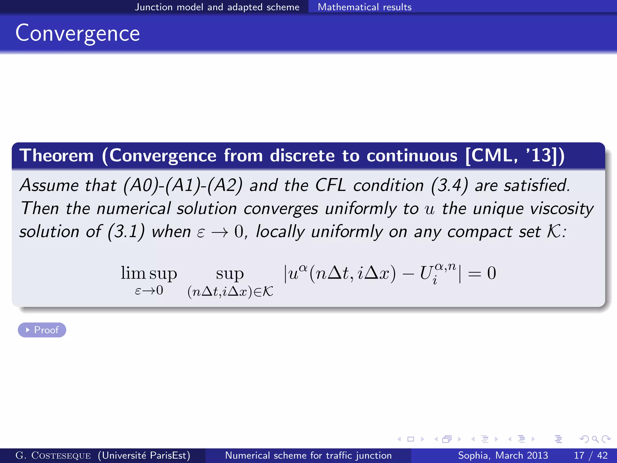 Junction model and adapted scheme Mathematical results
Convergence
Theorem (Convergence from discrete to continuous [CML, ’13])
Assume that (A0)-(A1)-(A2) and the CFL condition (3.4) are satisﬁed.
Then the numerical solution converges uniformly to u the unique viscosity
solution of (3.1) when ε → 0, locally uniformly on any compact set K:
lim sup
ε→0
sup
(n∆t,i∆x)∈K
|uα
(n∆t, i∆x) − Uα,n
i | = 0
Proof
G. Costeseque (Universit´e ParisEst) Numerical scheme for traﬃc junction Sophia, March 2013 17 / 42
 