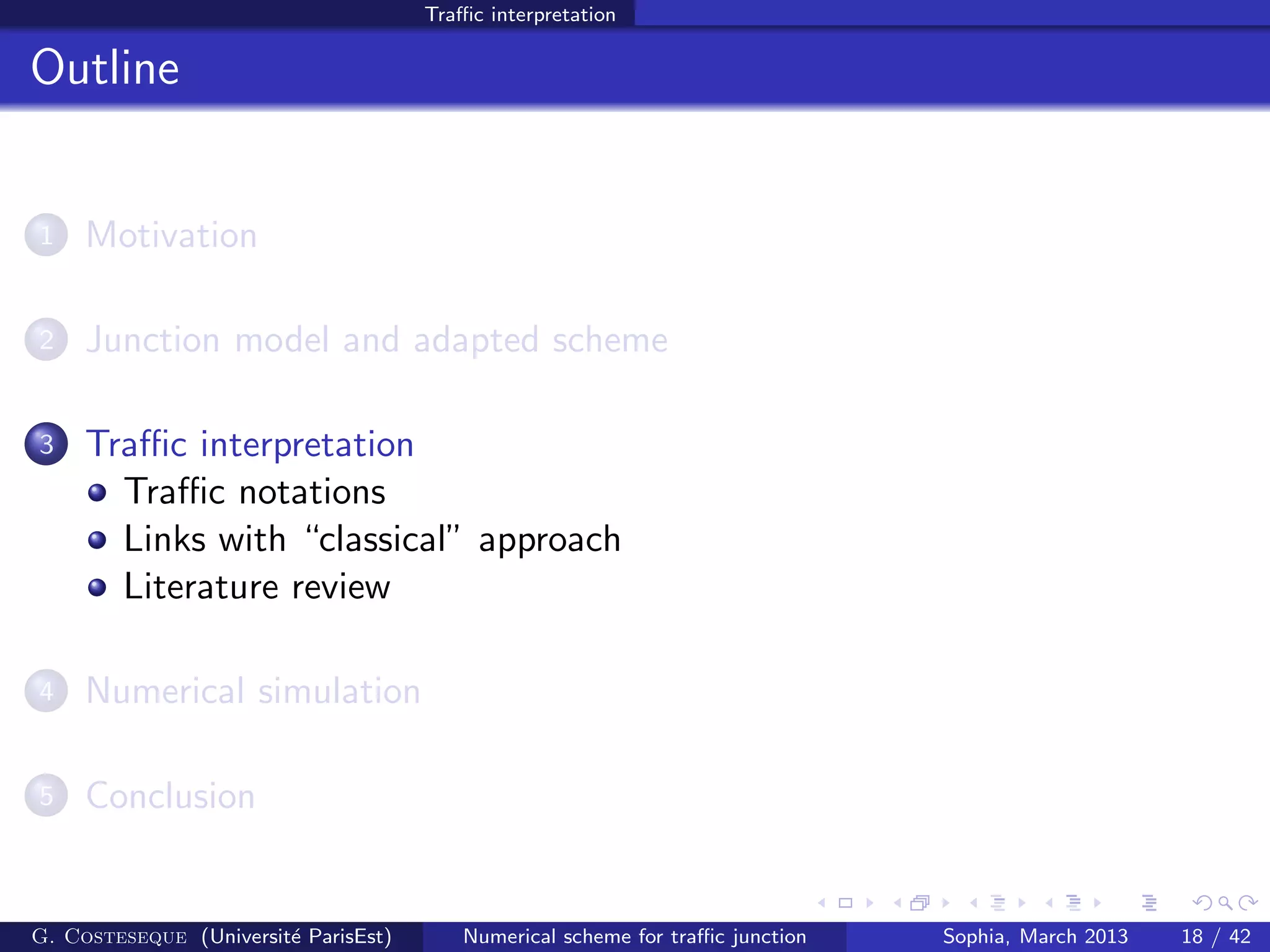 Traﬃc interpretation
Outline
1 Motivation
2 Junction model and adapted scheme
3 Traﬃc interpretation
Traﬃc notations
Links with “classical” approach
Literature review
4 Numerical simulation
5 Conclusion
G. Costeseque (Universit´e ParisEst) Numerical scheme for traﬃc junction Sophia, March 2013 18 / 42
 