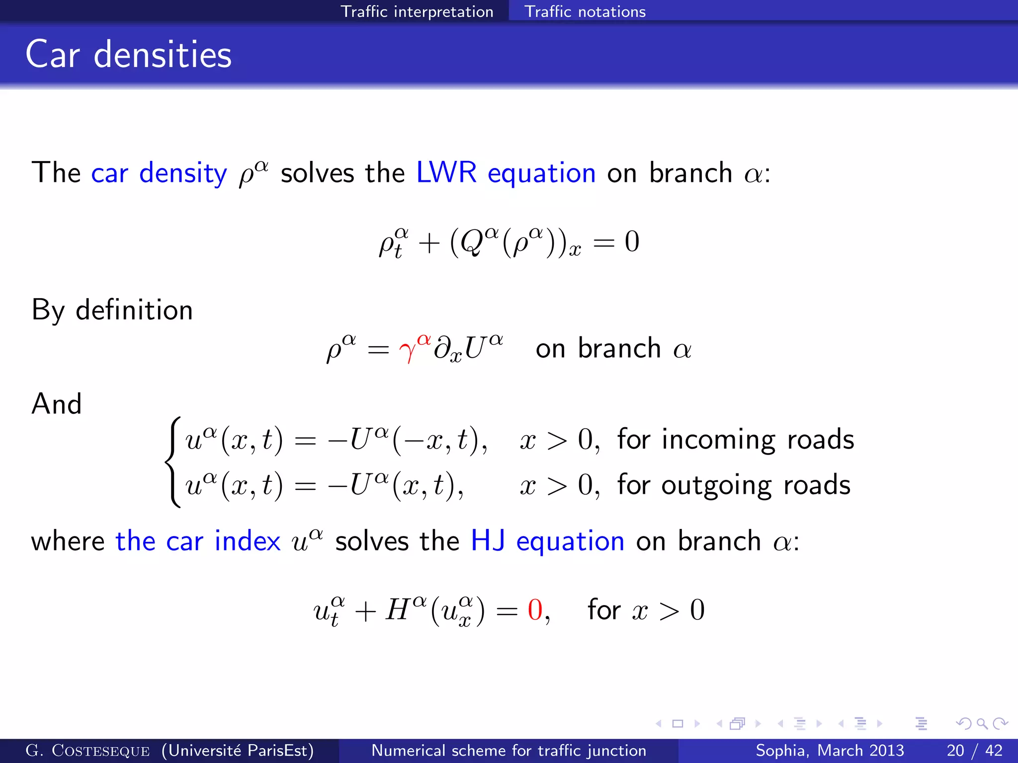 Traﬃc interpretation Traﬃc notations
Car densities
The car density ρα solves the LWR equation on branch α:
ρα
t + (Qα
(ρα
))x = 0
By deﬁnition
ρα
= γα
∂xUα
on branch α
And
uα(x, t) = −Uα(−x, t), x > 0, for incoming roads
uα(x, t) = −Uα(x, t), x > 0, for outgoing roads
where the car index uα solves the HJ equation on branch α:
uα
t + Hα
(uα
x ) = 0, for x > 0
G. Costeseque (Universit´e ParisEst) Numerical scheme for traﬃc junction Sophia, March 2013 20 / 42
 
