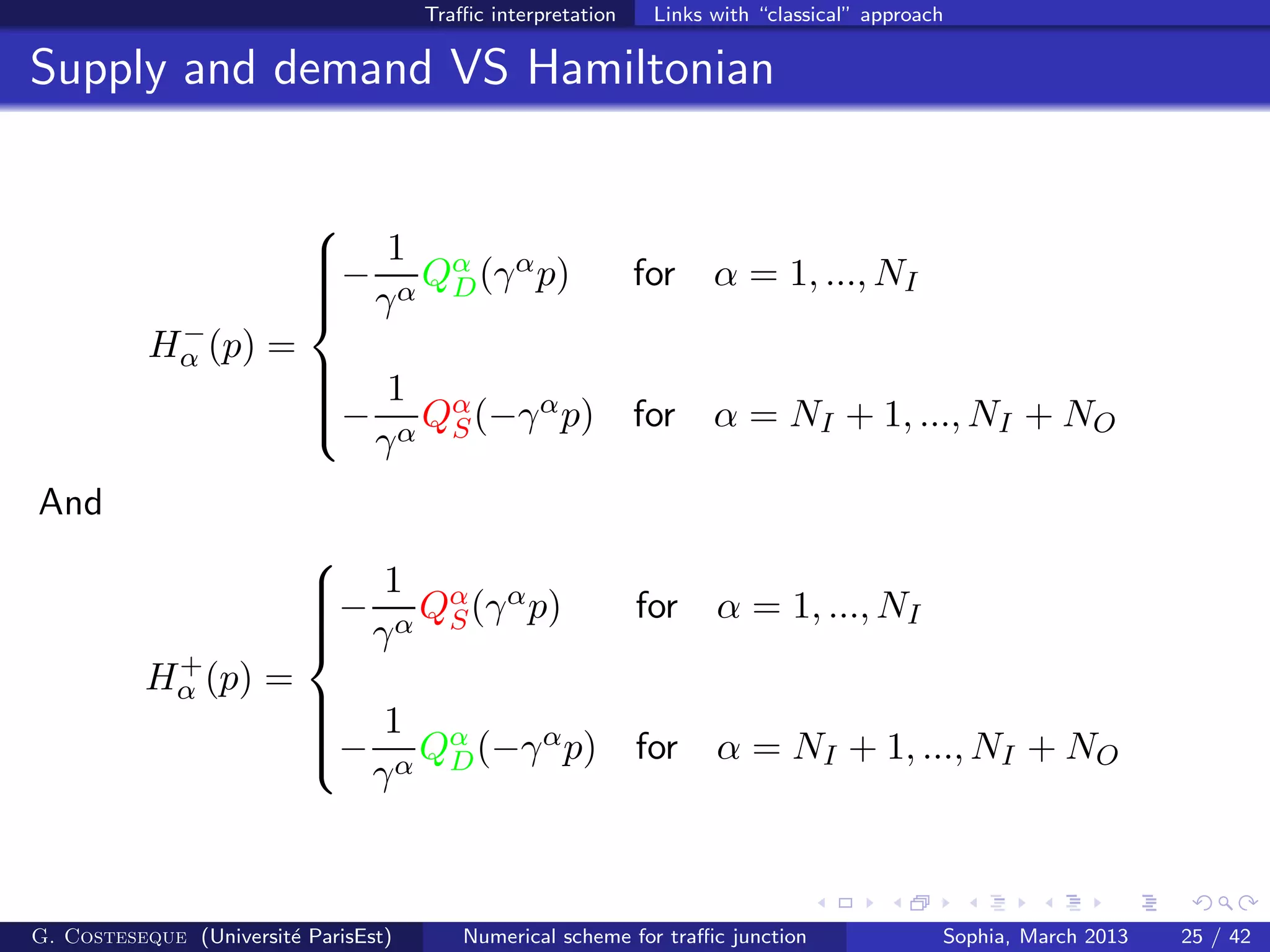 Traﬃc interpretation Links with “classical” approach
Supply and demand VS Hamiltonian
H−
α (p) =



−
1
γα
Qα
D(γαp) for α = 1, ..., NI
−
1
γα
Qα
S(−γαp) for α = NI + 1, ..., NI + NO
And
H+
α (p) =



−
1
γα
Qα
S(γαp) for α = 1, ..., NI
−
1
γα
Qα
D(−γαp) for α = NI + 1, ..., NI + NO
G. Costeseque (Universit´e ParisEst) Numerical scheme for traﬃc junction Sophia, March 2013 25 / 42
 