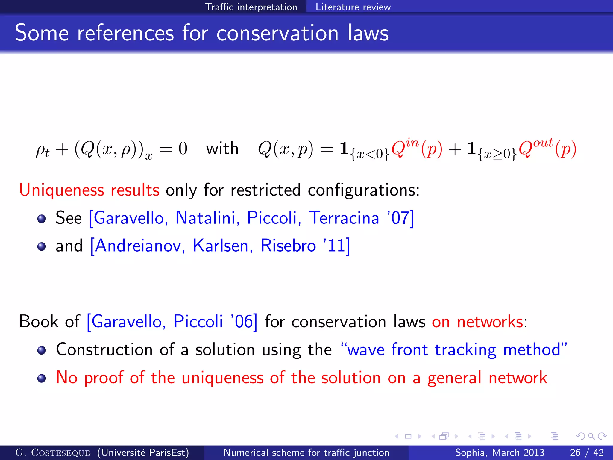 Traﬃc interpretation Literature review
Some references for conservation laws
ρt + (Q(x, ρ))x = 0 with Q(x, p) = 1{x<0}Qin
(p) + 1{x≥0}Qout
(p)
Uniqueness results only for restricted conﬁgurations:
See [Garavello, Natalini, Piccoli, Terracina ’07]
and [Andreianov, Karlsen, Risebro ’11]
Book of [Garavello, Piccoli ’06] for conservation laws on networks:
Construction of a solution using the “wave front tracking method”
No proof of the uniqueness of the solution on a general network
G. Costeseque (Universit´e ParisEst) Numerical scheme for traﬃc junction Sophia, March 2013 26 / 42
 
