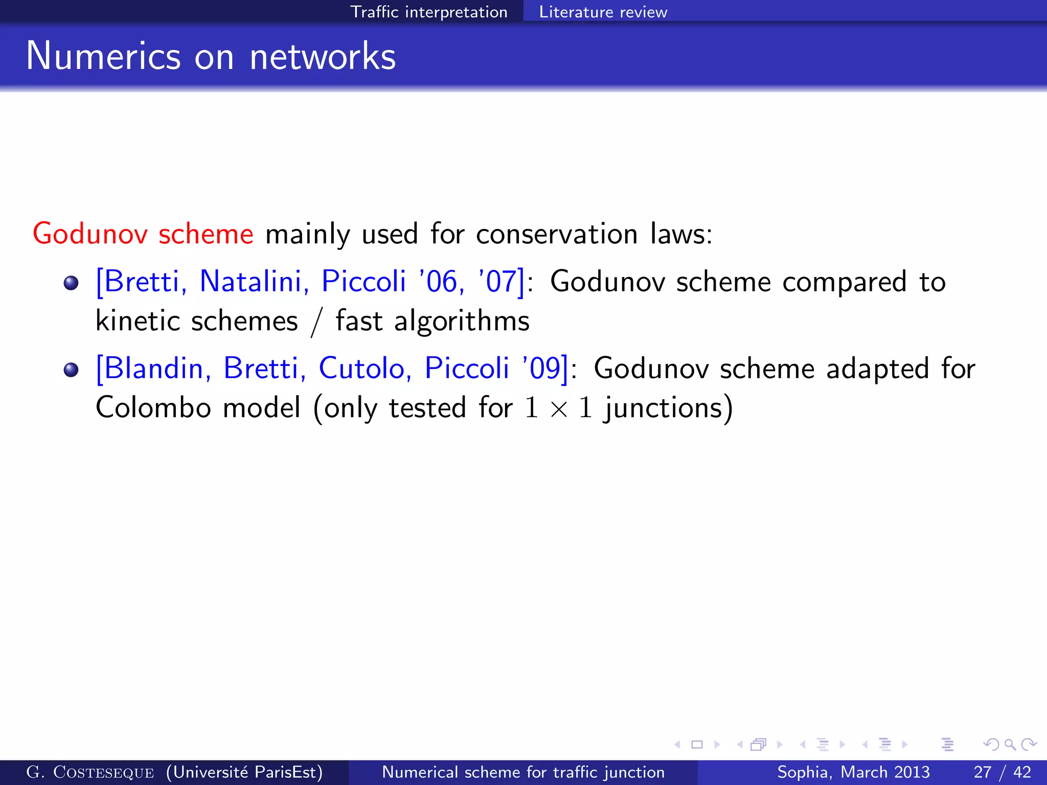 Traﬃc interpretation Literature review
Numerics on networks
Godunov scheme mainly used for conservation laws:
[Bretti, Natalini, Piccoli ’06, ’07]: Godunov scheme compared to
kinetic schemes / fast algorithms
[Blandin, Bretti, Cutolo, Piccoli ’09]: Godunov scheme adapted for
Colombo model (only tested for 1 × 1 junctions)
G. Costeseque (Universit´e ParisEst) Numerical scheme for traﬃc junction Sophia, March 2013 27 / 42
 