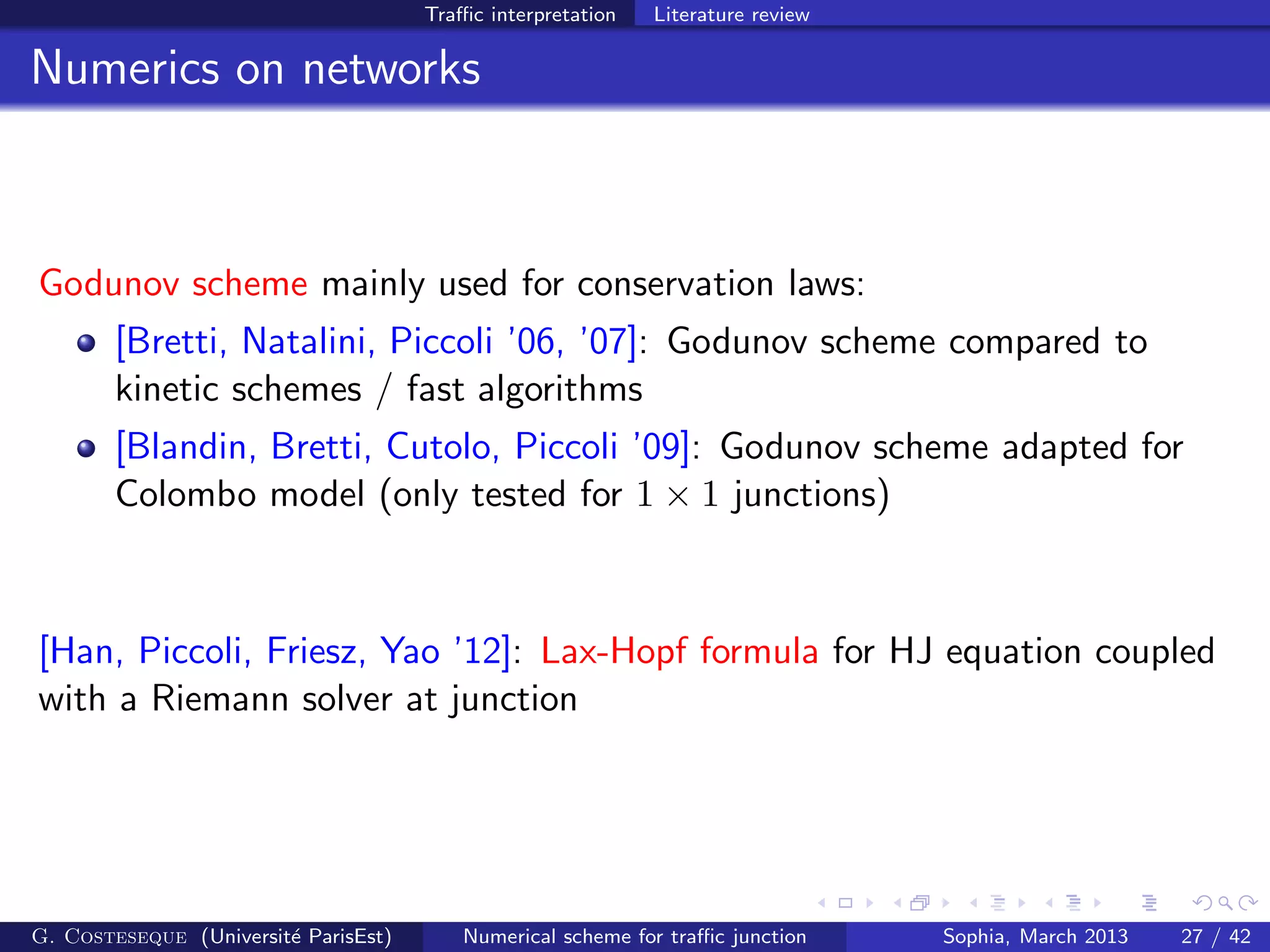 Traﬃc interpretation Literature review
Numerics on networks
Godunov scheme mainly used for conservation laws:
[Bretti, Natalini, Piccoli ’06, ’07]: Godunov scheme compared to
kinetic schemes / fast algorithms
[Blandin, Bretti, Cutolo, Piccoli ’09]: Godunov scheme adapted for
Colombo model (only tested for 1 × 1 junctions)
[Han, Piccoli, Friesz, Yao ’12]: Lax-Hopf formula for HJ equation coupled
with a Riemann solver at junction
G. Costeseque (Universit´e ParisEst) Numerical scheme for traﬃc junction Sophia, March 2013 27 / 42
 