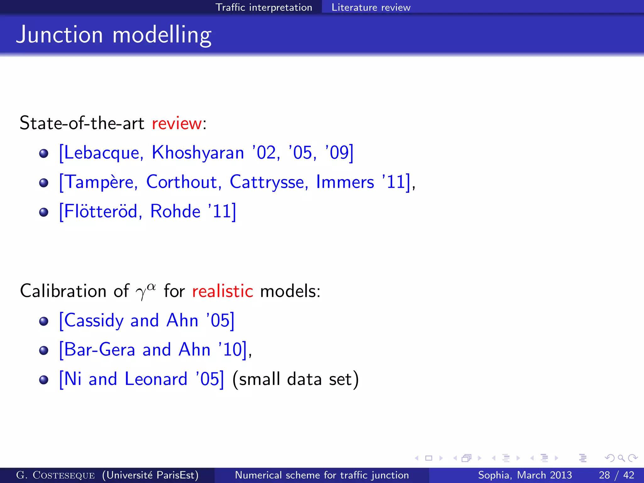 Traﬃc interpretation Literature review
Junction modelling
State-of-the-art review:
[Lebacque, Khoshyaran ’02, ’05, ’09]
[Tamp`ere, Corthout, Cattrysse, Immers ’11],
[Fl¨otter¨od, Rohde ’11]
Calibration of γα for realistic models:
[Cassidy and Ahn ’05]
[Bar-Gera and Ahn ’10],
[Ni and Leonard ’05] (small data set)
G. Costeseque (Universit´e ParisEst) Numerical scheme for traﬃc junction Sophia, March 2013 28 / 42
 