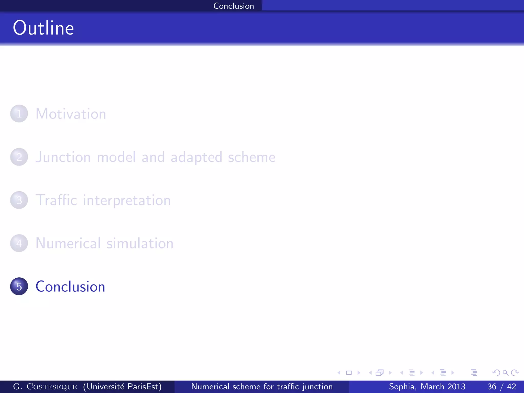 Conclusion
Outline
1 Motivation
2 Junction model and adapted scheme
3 Traﬃc interpretation
4 Numerical simulation
5 Conclusion
G. Costeseque (Universit´e ParisEst) Numerical scheme for traﬃc junction Sophia, March 2013 36 / 42
 