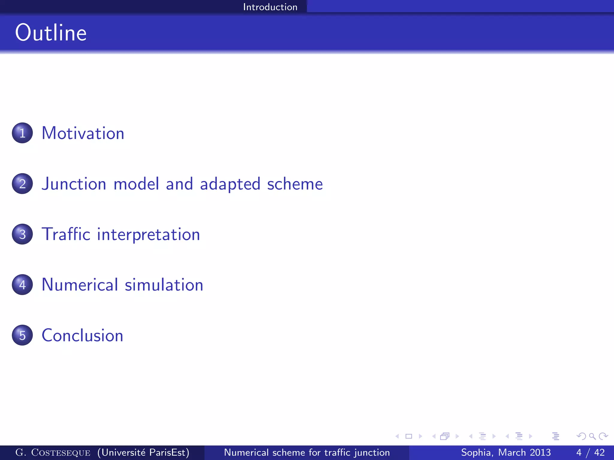 Introduction
Outline
1 Motivation
2 Junction model and adapted scheme
3 Traﬃc interpretation
4 Numerical simulation
5 Conclusion
G. Costeseque (Universit´e ParisEst) Numerical scheme for traﬃc junction Sophia, March 2013 4 / 42
 