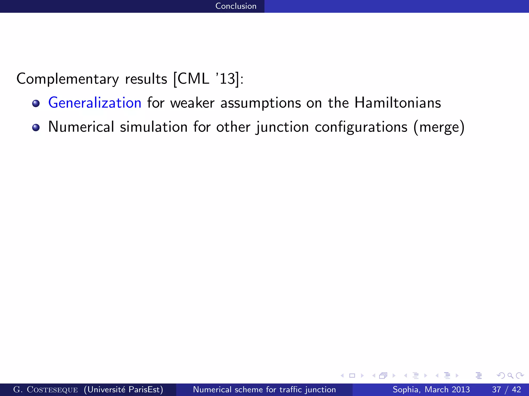 Conclusion
Complementary results [CML ’13]:
Generalization for weaker assumptions on the Hamiltonians
Numerical simulation for other junction conﬁgurations (merge)
G. Costeseque (Universit´e ParisEst) Numerical scheme for traﬃc junction Sophia, March 2013 37 / 42
 