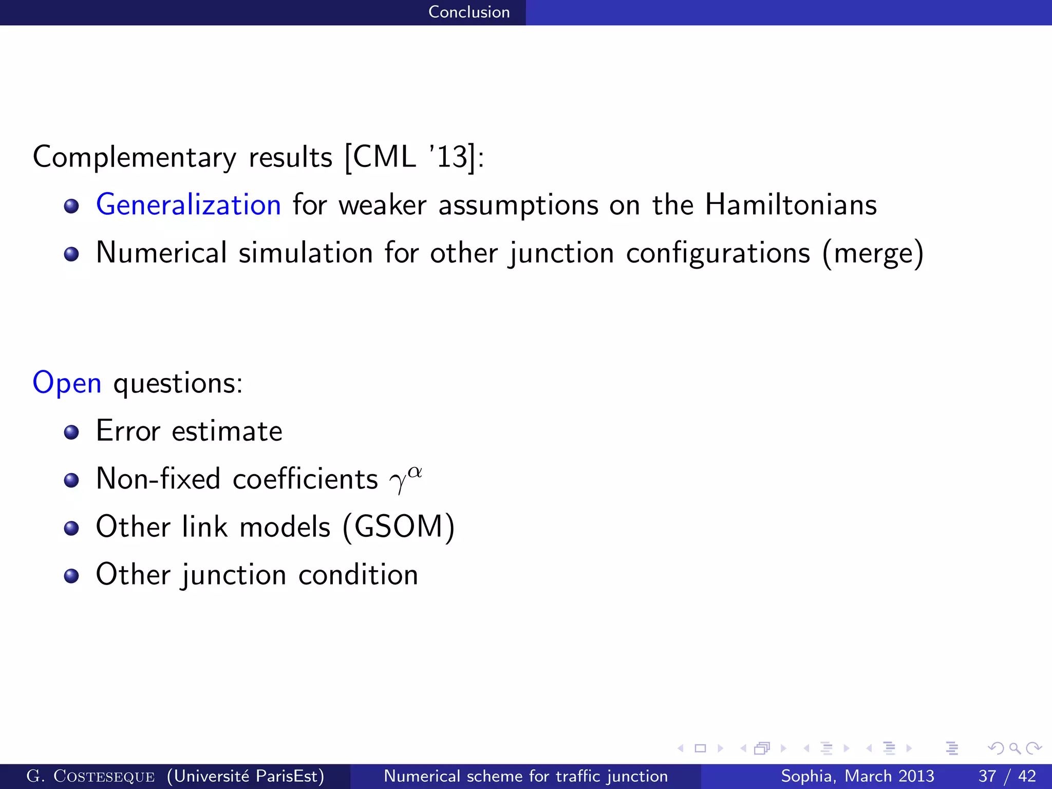 Conclusion
Complementary results [CML ’13]:
Generalization for weaker assumptions on the Hamiltonians
Numerical simulation for other junction conﬁgurations (merge)
Open questions:
Error estimate
Non-ﬁxed coeﬃcients γα
Other link models (GSOM)
Other junction condition
G. Costeseque (Universit´e ParisEst) Numerical scheme for traﬃc junction Sophia, March 2013 37 / 42
 