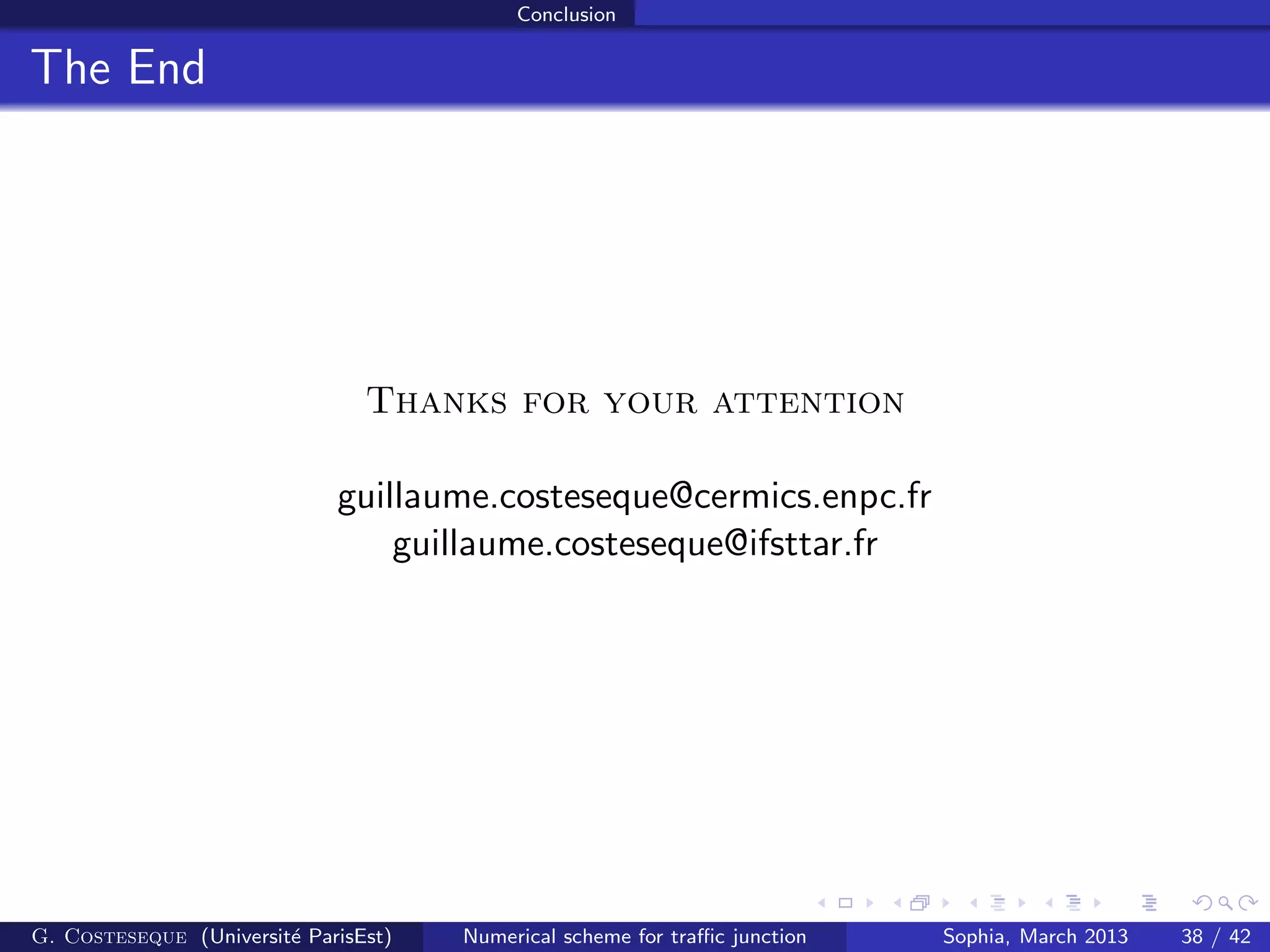 Conclusion
The End
Thanks for your attention
guillaume.costeseque@cermics.enpc.fr
guillaume.costeseque@ifsttar.fr
G. Costeseque (Universit´e ParisEst) Numerical scheme for traﬃc junction Sophia, March 2013 38 / 42
 
