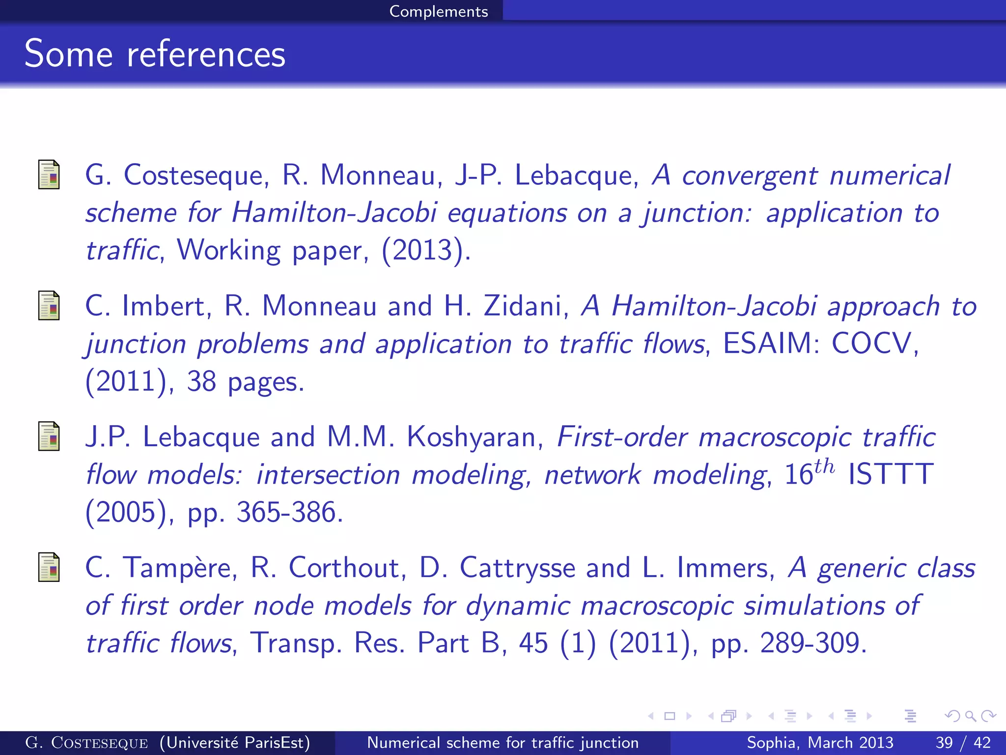 Complements
Some references
G. Costeseque, R. Monneau, J-P. Lebacque, A convergent numerical
scheme for Hamilton-Jacobi equations on a junction: application to
traﬃc, Working paper, (2013).
C. Imbert, R. Monneau and H. Zidani, A Hamilton-Jacobi approach to
junction problems and application to traﬃc ﬂows, ESAIM: COCV,
(2011), 38 pages.
J.P. Lebacque and M.M. Koshyaran, First-order macroscopic traﬃc
ﬂow models: intersection modeling, network modeling, 16th ISTTT
(2005), pp. 365-386.
C. Tamp`ere, R. Corthout, D. Cattrysse and L. Immers, A generic class
of ﬁrst order node models for dynamic macroscopic simulations of
traﬃc ﬂows, Transp. Res. Part B, 45 (1) (2011), pp. 289-309.
G. Costeseque (Universit´e ParisEst) Numerical scheme for traﬃc junction Sophia, March 2013 39 / 42
 