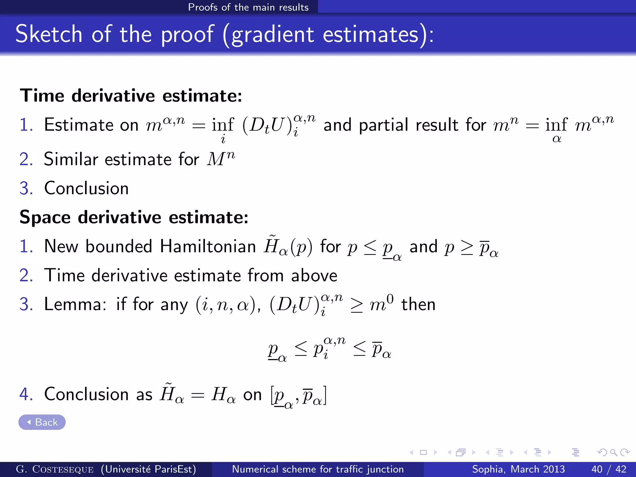 Proofs of the main results
Sketch of the proof (gradient estimates):
Time derivative estimate:
1. Estimate on mα,n = inf
i
(DtU)α,n
i and partial result for mn = inf
α
mα,n
2. Similar estimate for Mn
3. Conclusion
Space derivative estimate:
1. New bounded Hamiltonian ˜Hα(p) for p ≤ pα
and p ≥ pα
2. Time derivative estimate from above
3. Lemma: if for any (i, n, α), (DtU)α,n
i ≥ m0 then
pα
≤ pα,n
i ≤ pα
4. Conclusion as ˜Hα = Hα on [pα
, pα]
Back
G. Costeseque (Universit´e ParisEst) Numerical scheme for traﬃc junction Sophia, March 2013 40 / 42
 