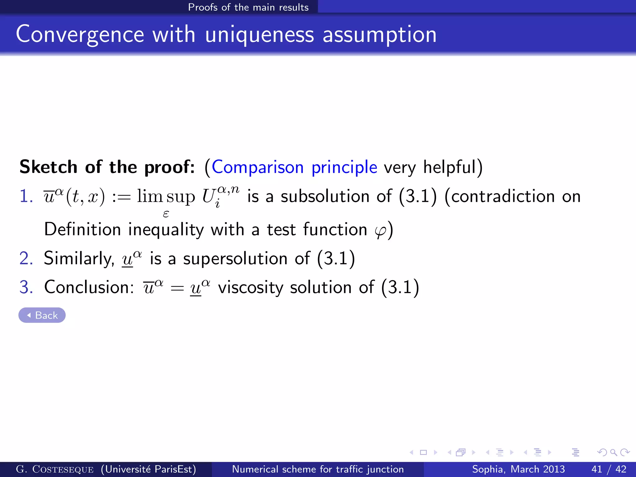 Proofs of the main results
Convergence with uniqueness assumption
Sketch of the proof: (Comparison principle very helpful)
1. uα(t, x) := lim sup
ε
Uα,n
i is a subsolution of (3.1) (contradiction on
Deﬁnition inequality with a test function ϕ)
2. Similarly, uα is a supersolution of (3.1)
3. Conclusion: uα = uα viscosity solution of (3.1)
Back
G. Costeseque (Universit´e ParisEst) Numerical scheme for traﬃc junction Sophia, March 2013 41 / 42
 