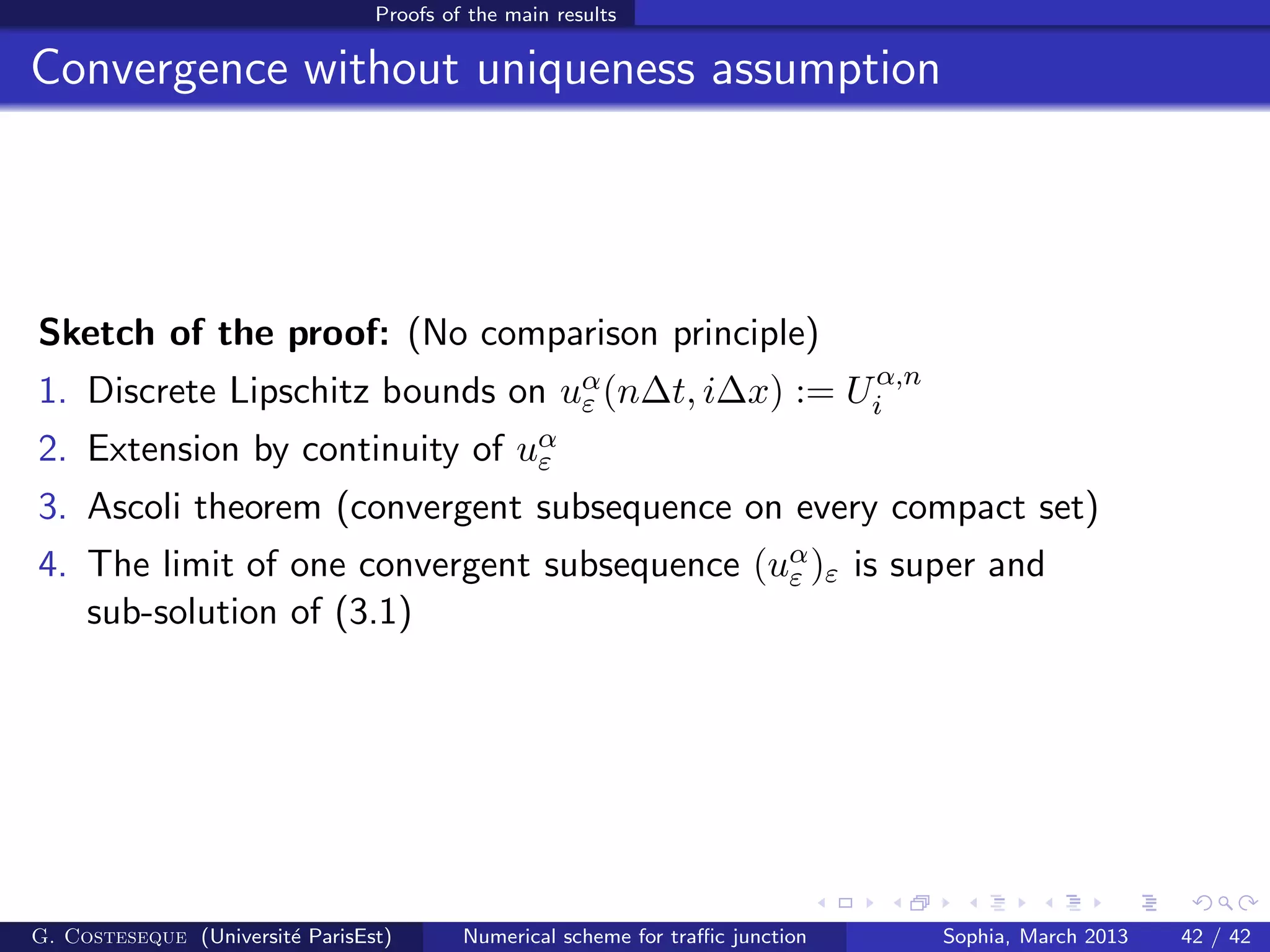 Proofs of the main results
Convergence without uniqueness assumption
Sketch of the proof: (No comparison principle)
1. Discrete Lipschitz bounds on uα
ε (n∆t, i∆x) := Uα,n
i
2. Extension by continuity of uα
ε
3. Ascoli theorem (convergent subsequence on every compact set)
4. The limit of one convergent subsequence (uα
ε )ε is super and
sub-solution of (3.1)
G. Costeseque (Universit´e ParisEst) Numerical scheme for traﬃc junction Sophia, March 2013 42 / 42
 