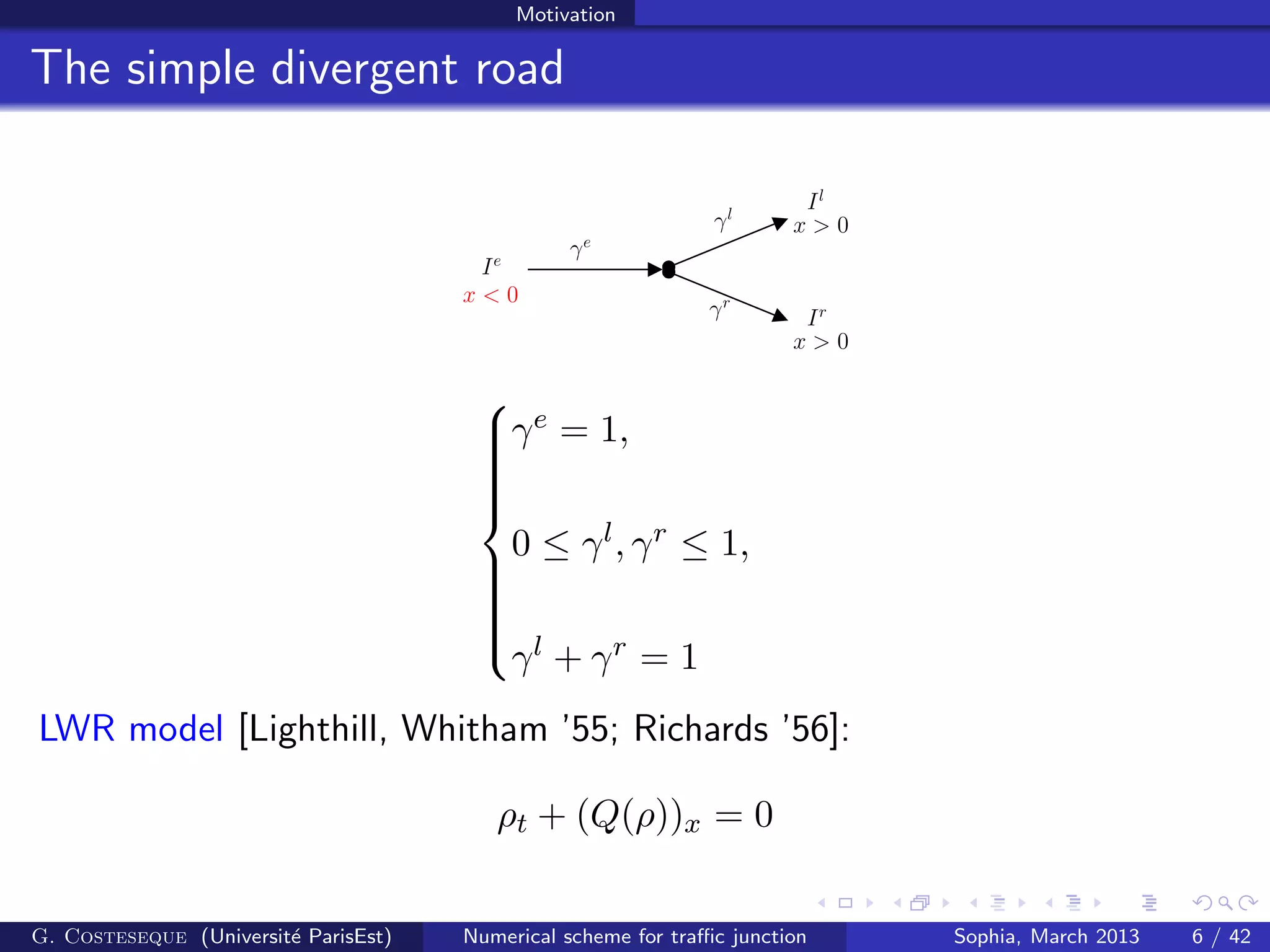 Motivation
The simple divergent road
x > 0
x > 0γl
γrx < 0
Il
Ir
γe
Ie



γe = 1,
0 ≤ γl, γr ≤ 1,
γl + γr = 1
LWR model [Lighthill, Whitham ’55; Richards ’56]:
ρt + (Q(ρ))x = 0
G. Costeseque (Universit´e ParisEst) Numerical scheme for traﬃc junction Sophia, March 2013 6 / 42
 