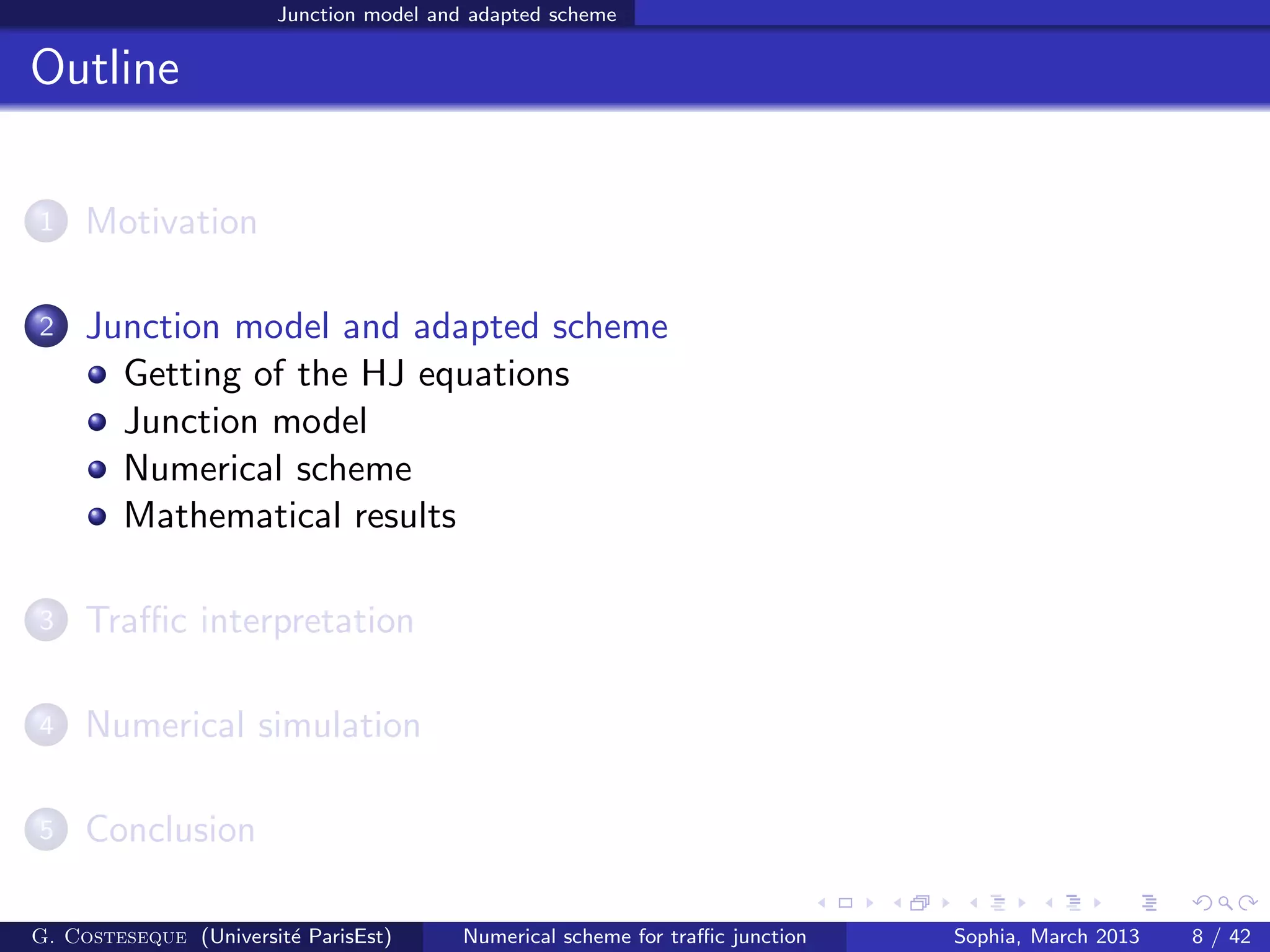 Junction model and adapted scheme
Outline
1 Motivation
2 Junction model and adapted scheme
Getting of the HJ equations
Junction model
Numerical scheme
Mathematical results
3 Traﬃc interpretation
4 Numerical simulation
5 Conclusion
G. Costeseque (Universit´e ParisEst) Numerical scheme for traﬃc junction Sophia, March 2013 8 / 42
 