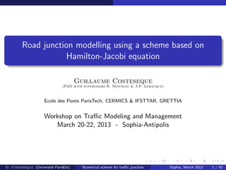 Road junction modelling using a scheme based on
Hamilton-Jacobi equation
Guillaume Costeseque
(PhD with supervisors R. Monneau & J-P. Lebacque)
Ecole des Ponts ParisTech, CERMICS & IFSTTAR, GRETTIA
Workshop on Traﬃc Modeling and Management
March 20-22, 2013 - Sophia-Antipolis
G. Costeseque (Universit´e ParisEst) Numerical scheme for traﬃc junction Sophia, March 2013 1 / 42
 