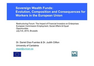 Sovereign Wealth Funds:
Evolution, Composition and Consequences for
Workers in the European Union

Restructuring Forum: The Impact of Financial Investors on Enterprises
European Commission Employment, Social Affairs & Equal
Opportunities
July 5-6, 2010, Brussels




Dr. Daniel Díaz-Fuentes & Dr. Judith Clifton
University of Cantabria
diazd@unican.es
 