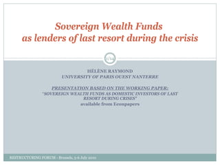 Sovereign Wealth Funds
      as lenders of last resort during the crisis
                                                1/14


                                    HÉLÈNE RAYMOND
                           UNIVERSITY OF PARIS OUEST NANTERRE

                    PRESENTATION BASED ON THE WORKING PAPER:
                “SOVEREIGN WEALTH FUNDS AS DOMESTIC INVESTORS OF LAST
                               RESORT DURING CRISES”
                              available from Econpapers




RESTRUCTURING FORUM - Brussels, 5-6 July 2010
 