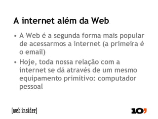 A internet além da Web A Web é a segunda forma mais popular de acessarmos a internet (a primeira é o email) Hoje, toda nossa relação com a internet se dá através de um mesmo equipamento primitivo: computador pessoal 