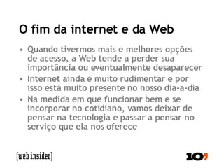 O fim da internet e da Web Quando tivermos mais e melhores opções de acesso, a Web tende a perder sua importância ou eventualmente desaparecer Internet ainda é muito rudimentar e por isso está muito presente no nosso dia-a-dia Na medida em que funcionar bem e se incorporar no cotidiano, vamos deixar de pensar na tecnologia e passar a pensar no serviço que ela nos oferece 