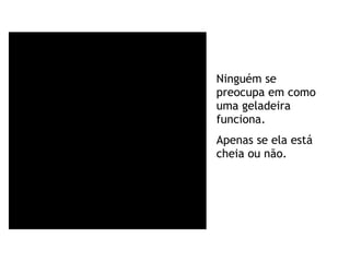 Ninguém se preocupa em como uma geladeira funciona. Apenas se ela está cheia ou não. 