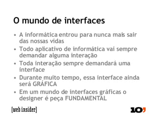 O mundo de interfaces A informática entrou para nunca mais sair das nossas vidas Todo aplicativo de informática vai sempre demandar alguma interação Toda interação sempre demandará uma interface Durante muito tempo, essa interface ainda será GRÁFICA Em um mundo de interfaces gráficas o designer é peça FUNDAMENTAL 