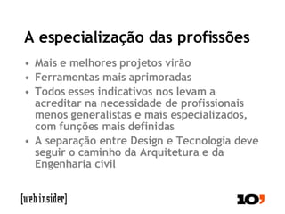 A especialização das profissões Mais e melhores projetos virão Ferramentas mais aprimoradas Todos esses indicativos nos levam a acreditar na necessidade de profissionais menos generalistas e mais especializados, com funções mais definidas A separação entre Design e Tecnologia deve seguir o caminho da Arquitetura e da Engenharia civil 