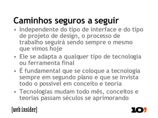 Caminhos seguros a seguir Independente do tipo de interface e do tipo de projeto de design, o processo de trabalho seguirá sendo sempre o mesmo que vimos hoje Ele se adapta a qualquer tipo de tecnologia ou ferramenta final É fundamental que se coloque a tecnologia sempre em segundo plano e que se invista todo o possível em conceito e teoria Tecnologias mudam todo mês, conceitos e teorias passam séculos se aprimorando  