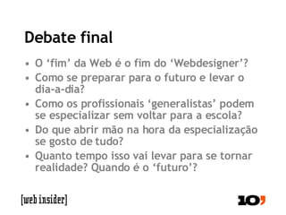 Debate final O ‘fim’ da Web é o fim do ‘Webdesigner’? Como se preparar para o futuro e levar o dia-a-dia? Como os profissionais ‘generalistas’ podem se especializar sem voltar para a escola? Do que abrir mão na hora da especialização se gosto de tudo? Quanto tempo isso vai levar para se tornar realidade? Quando é o ‘futuro’? 