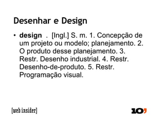 Desenhar e Design design   .  [Ingl.] S. m. 1. Concepção de um projeto ou modelo; planejamento. 2. O produto desse planejamento. 3. Restr. Desenho industrial. 4. Restr. Desenho-de-produto. 5. Restr. Programação visual.  