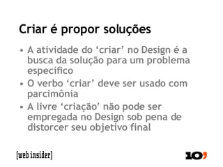 Criar é propor soluções A atividade do ‘criar’ no Design é a busca da solução para um problema específico O verbo ‘criar’ deve ser usado com parcimônia A livre ‘criação’ não pode ser empregada no Design sob pena de distorcer seu objetivo final 