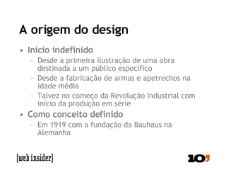 A origem do design Início indefinido Desde a primeira ilustração de uma obra destinada a um público específico Desde a fabricação de armas e apetrechos na idade média Talvez no começo da Revolução Industrial com início da produção em série Como conceito definido Em 1919 com a fundação da Bauhaus na Alemanha 