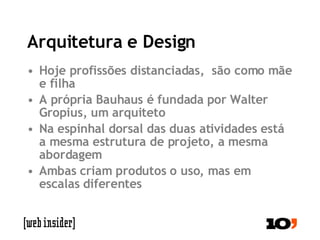 Arquitetura e Design Hoje profissões distanciadas,  são como mãe e filha A própria Bauhaus é fundada por Walter Gropius, um arquiteto Na espinhal dorsal das duas atividades está a mesma estrutura de projeto, a mesma abordagem Ambas criam produtos o uso, mas em escalas diferentes 