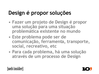 Design é propor soluções Fazer um projeto de Design é propor uma solução para uma situação problemática existente no mundo Este problema pode ser de comunicação, ferramenta, transporte, social, recreativo, etc Para cada problema, há uma solução através de um processo de Design 