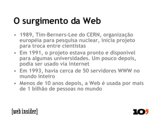 O surgimento da Web 1989, Tim-Berners-Lee do CERN, organização européia para pesquisa nuclear, inicia projeto para troca entre cientistas Em 1991, o projeto estava pronto e disponível para algumas universidades. Um pouco depois, podia ser usado via internet Em 1993, havia cerca de 50 servidores WWW no mundo inteiro Menos de 10 anos depois, a Web é usada por mais de 1 bilhão de pessoas no mundo 