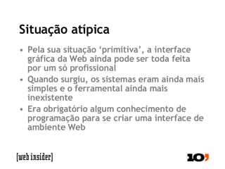 Situação atípica Pela sua situação ‘primitiva’, a interface gráfica da Web ainda pode ser toda feita por um só profissional Quando surgiu, os sistemas eram ainda mais simples e o ferramental ainda mais inexistente Era obrigatório algum conhecimento de programação para se criar uma interface de ambiente Web 
