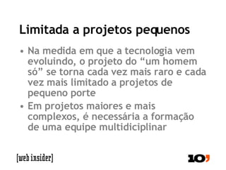 Limitada a projetos pequenos Na medida em que a tecnologia vem evoluindo, o projeto do “um homem só” se torna cada vez mais raro e cada vez mais limitado a projetos de pequeno porte Em projetos maiores e mais complexos, é necessária a formação de uma equipe multidiciplinar 