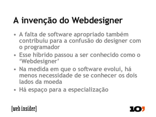 A invenção do Webdesigner A falta de software apropriado também contribuiu para a confusão do designer com o programador Esse híbrido passou a ser conhecido como o ‘Webdesigner’ Na medida em que o software evolui, há menos necessidade de se conhecer os dois lados da moeda Há espaço para a especialização 
