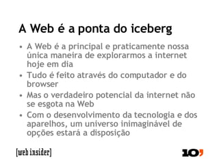 A Web é a ponta do iceberg A Web é a principal e praticamente nossa única maneira de explorarmos a internet hoje em dia Tudo é feito através do computador e do browser Mas o verdadeiro potencial da internet não se esgota na Web Com o desenvolvimento da tecnologia e dos aparelhos, um universo inimaginável de opções estará a disposição 