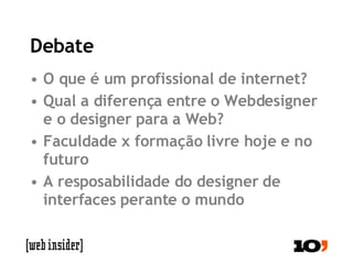 Debate O que é um profissional de internet? Qual a diferença entre o Webdesigner e o designer para a Web? Faculdade x formação livre hoje e no futuro A resposabilidade do designer de interfaces perante o mundo 