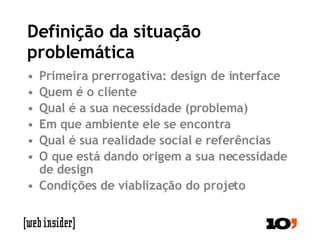 Definição da situação problemática Primeira prerrogativa: design de interface Quem é o cliente Qual é a sua necessidade (problema) Em que ambiente ele se encontra Qual é sua realidade social e referências O que está dando origem a sua necessidade de design Condições de viablização do projeto 
