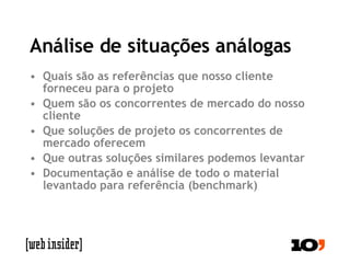 Análise de situações análogas Quais são as referências que nosso cliente forneceu para o projeto Quem são os concorrentes de mercado do nosso cliente Que soluções de projeto os concorrentes de mercado oferecem Que outras soluções similares podemos levantar Documentação e análise de todo o material levantado para referência (benchmark) 