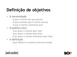 Definição de objetivos A necessidade O que o cliente diz que precisa O que achamos que o cliente precisa O que o cliente realmente quer O público-alvo Com quem o cliente quer falar Com quem o cliente deve falar Com quem o cliente realmente quer falar A definição Qual objetivo o projeto procurará atingir 