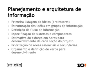 Planejamento e arquitetura de informação Primeira listagem de idéias (brainstorm) Estruturação das idéias em grupos de informação Definição do fluxo de informação Especificação de sistemas e componentes Estimativa do esforço em horas para desenvolvimento de cada seção do projeto Priorização de áreas essenciais e secundárias Orçamento e definição de verba para desenvolvimento 