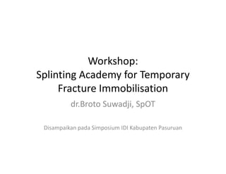 Workshop:
Splinting Academy for Temporary
Fracture ImmobilisationFracture Immobilisation
dr.Broto Suwadji, SpOT
Disampaikan pada Simposium IDI Kabupaten Pasuruan
 